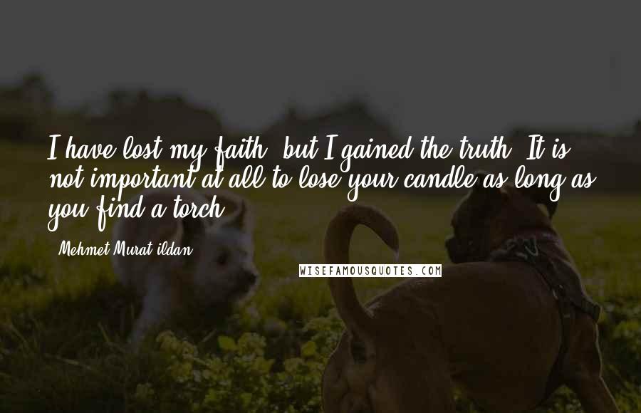 Mehmet Murat Ildan Quotes: I have lost my faith, but I gained the truth! It is not important at all to lose your candle as long as you find a torch!