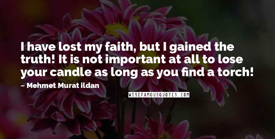 Mehmet Murat Ildan Quotes: I have lost my faith, but I gained the truth! It is not important at all to lose your candle as long as you find a torch!