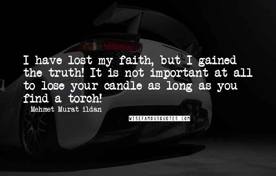 Mehmet Murat Ildan Quotes: I have lost my faith, but I gained the truth! It is not important at all to lose your candle as long as you find a torch!