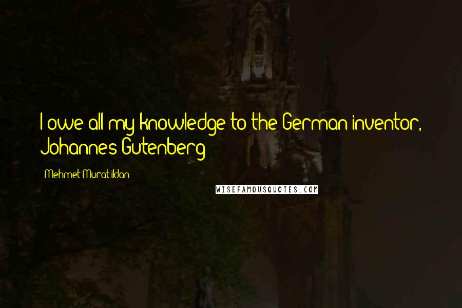 Mehmet Murat Ildan Quotes: I owe all my knowledge to the German inventor, Johannes Gutenberg!