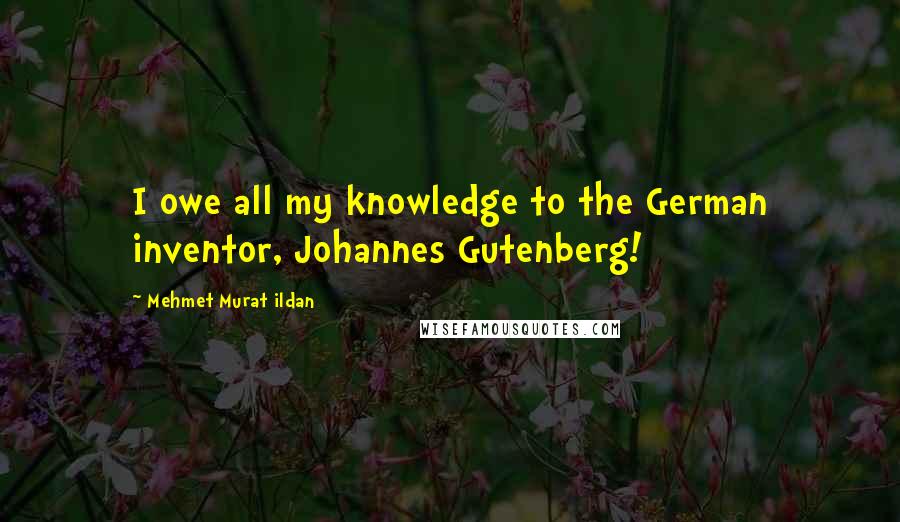 Mehmet Murat Ildan Quotes: I owe all my knowledge to the German inventor, Johannes Gutenberg!