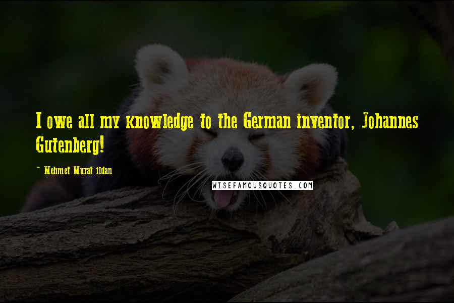 Mehmet Murat Ildan Quotes: I owe all my knowledge to the German inventor, Johannes Gutenberg!