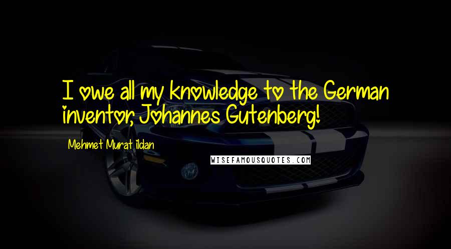 Mehmet Murat Ildan Quotes: I owe all my knowledge to the German inventor, Johannes Gutenberg!