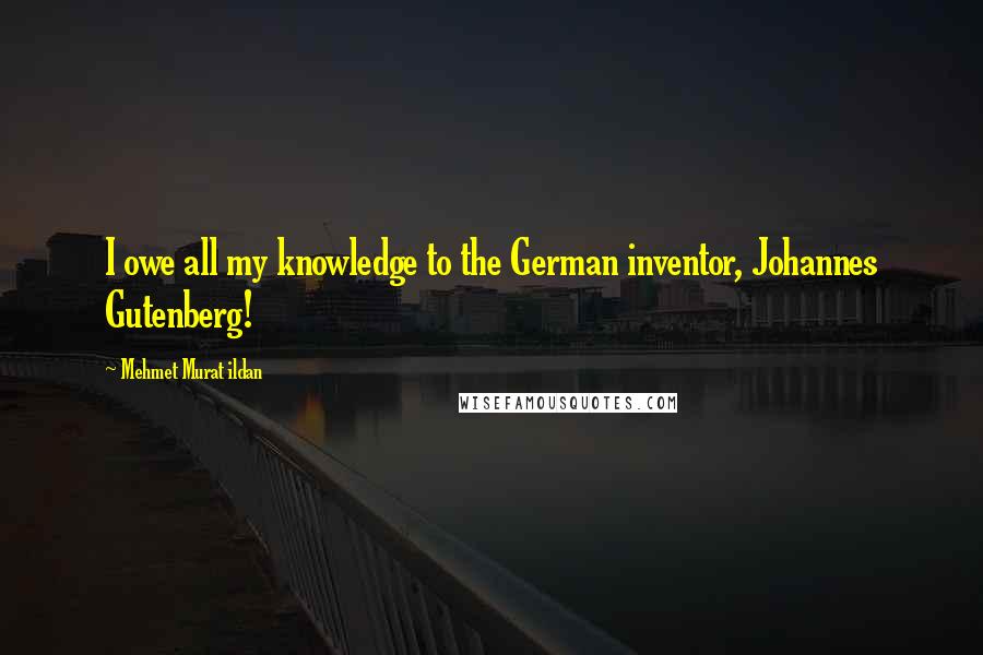 Mehmet Murat Ildan Quotes: I owe all my knowledge to the German inventor, Johannes Gutenberg!