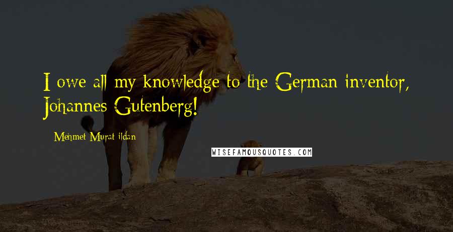 Mehmet Murat Ildan Quotes: I owe all my knowledge to the German inventor, Johannes Gutenberg!