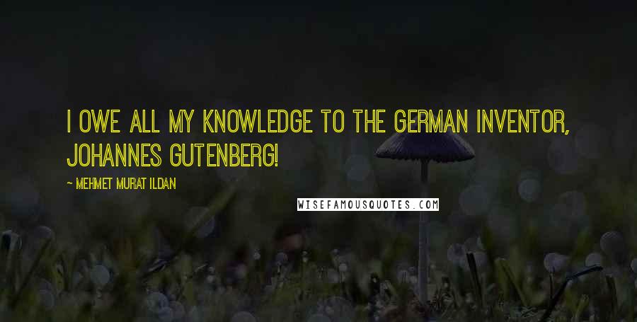 Mehmet Murat Ildan Quotes: I owe all my knowledge to the German inventor, Johannes Gutenberg!