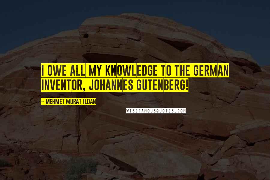 Mehmet Murat Ildan Quotes: I owe all my knowledge to the German inventor, Johannes Gutenberg!