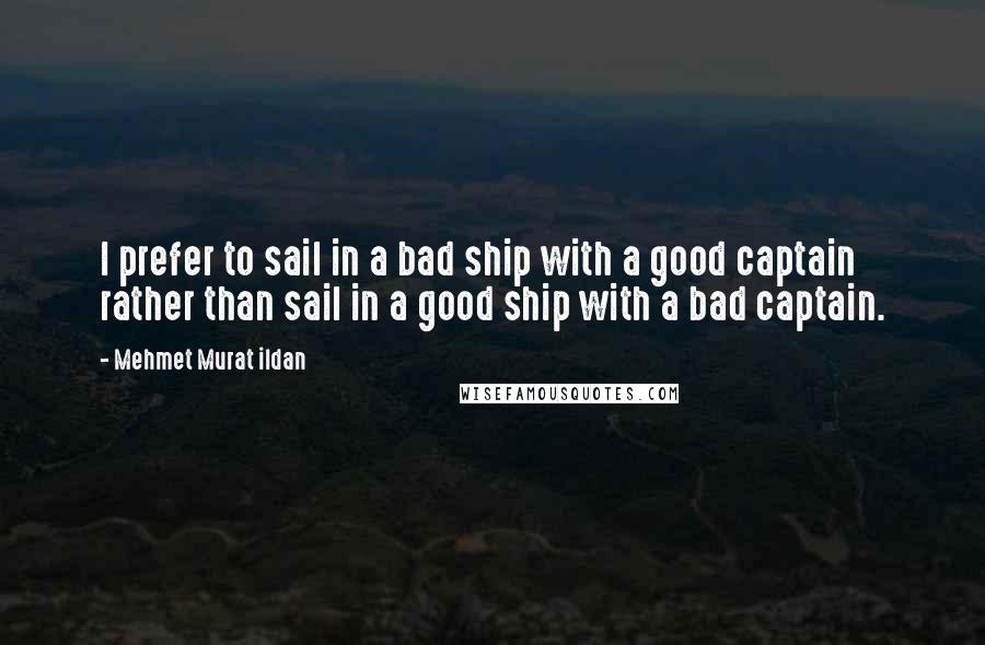 Mehmet Murat Ildan Quotes: I prefer to sail in a bad ship with a good captain rather than sail in a good ship with a bad captain.