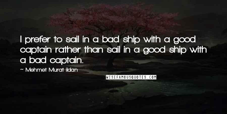 Mehmet Murat Ildan Quotes: I prefer to sail in a bad ship with a good captain rather than sail in a good ship with a bad captain.