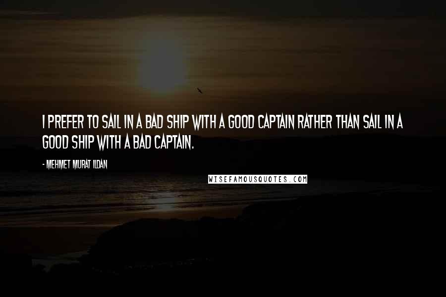 Mehmet Murat Ildan Quotes: I prefer to sail in a bad ship with a good captain rather than sail in a good ship with a bad captain.
