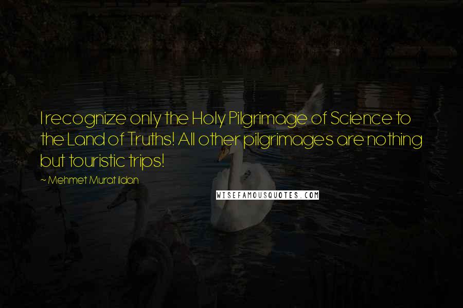 Mehmet Murat Ildan Quotes: I recognize only the Holy Pilgrimage of Science to the Land of Truths! All other pilgrimages are nothing but touristic trips!