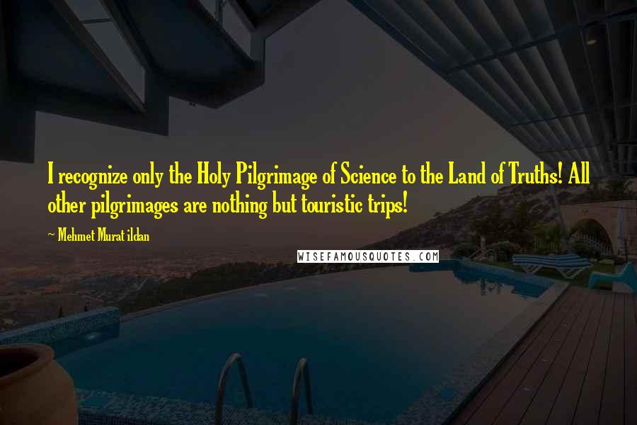 Mehmet Murat Ildan Quotes: I recognize only the Holy Pilgrimage of Science to the Land of Truths! All other pilgrimages are nothing but touristic trips!