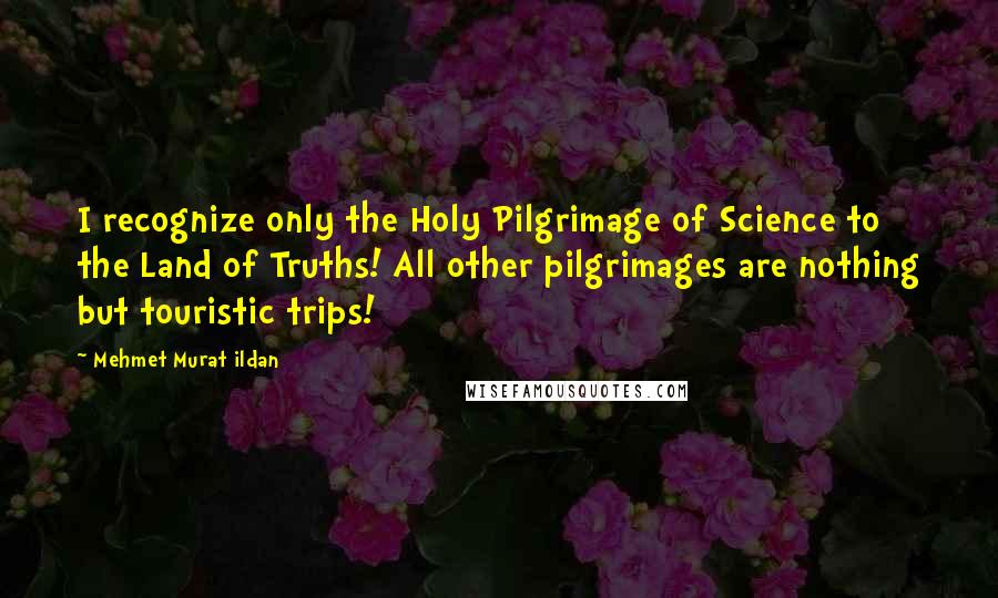 Mehmet Murat Ildan Quotes: I recognize only the Holy Pilgrimage of Science to the Land of Truths! All other pilgrimages are nothing but touristic trips!