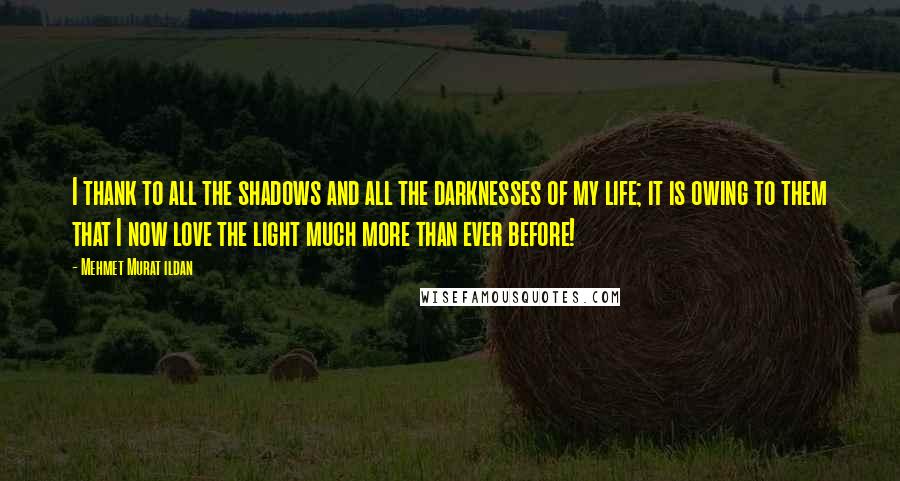 Mehmet Murat Ildan Quotes: I thank to all the shadows and all the darknesses of my life; it is owing to them that I now love the light much more than ever before!