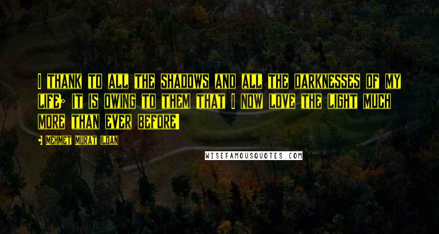 Mehmet Murat Ildan Quotes: I thank to all the shadows and all the darknesses of my life; it is owing to them that I now love the light much more than ever before!