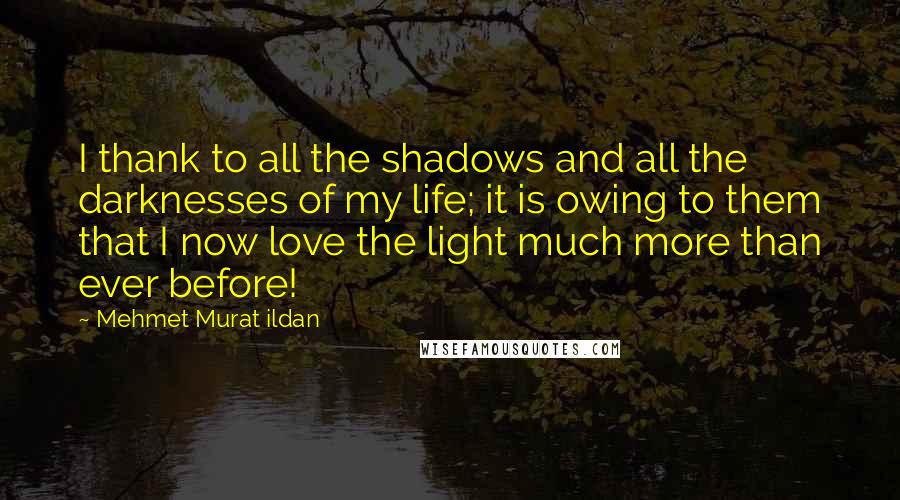 Mehmet Murat Ildan Quotes: I thank to all the shadows and all the darknesses of my life; it is owing to them that I now love the light much more than ever before!