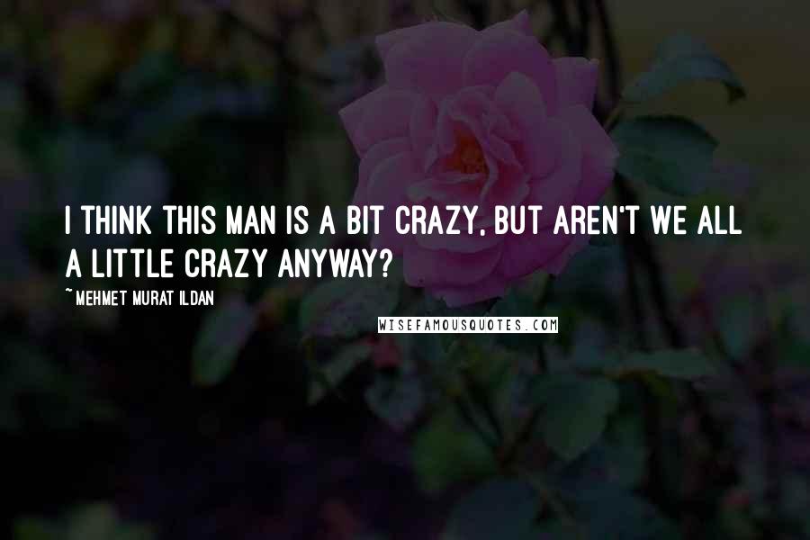 Mehmet Murat Ildan Quotes: I think this man is a bit crazy, but aren't we all a little crazy anyway?