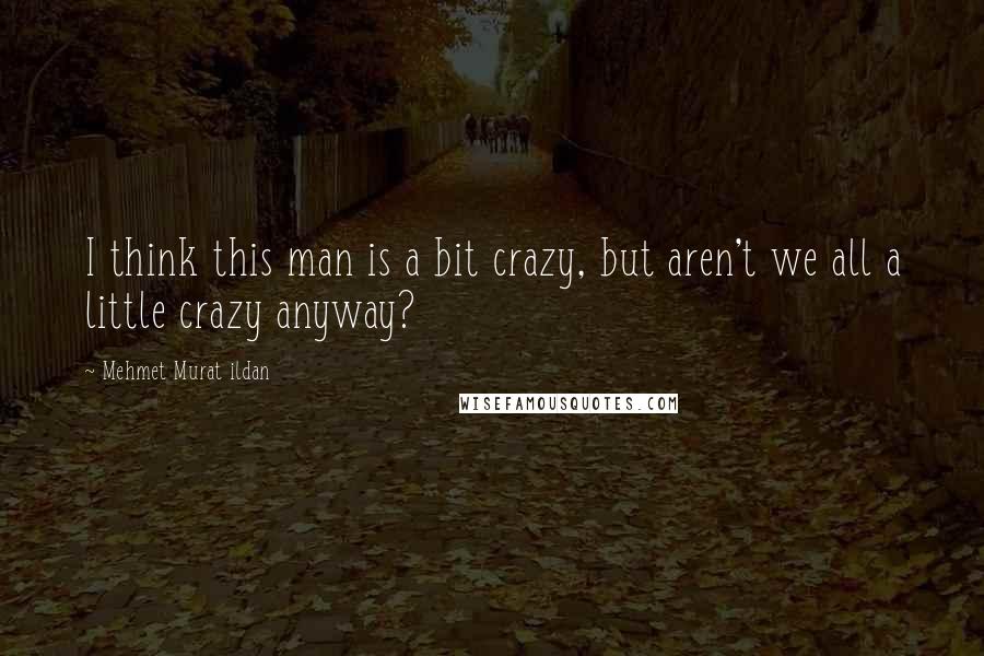 Mehmet Murat Ildan Quotes: I think this man is a bit crazy, but aren't we all a little crazy anyway?