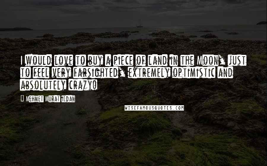 Mehmet Murat Ildan Quotes: I would love to buy a piece of land in the Moon, just to feel very farsighted, extremely optimistic and absolutely crazy!
