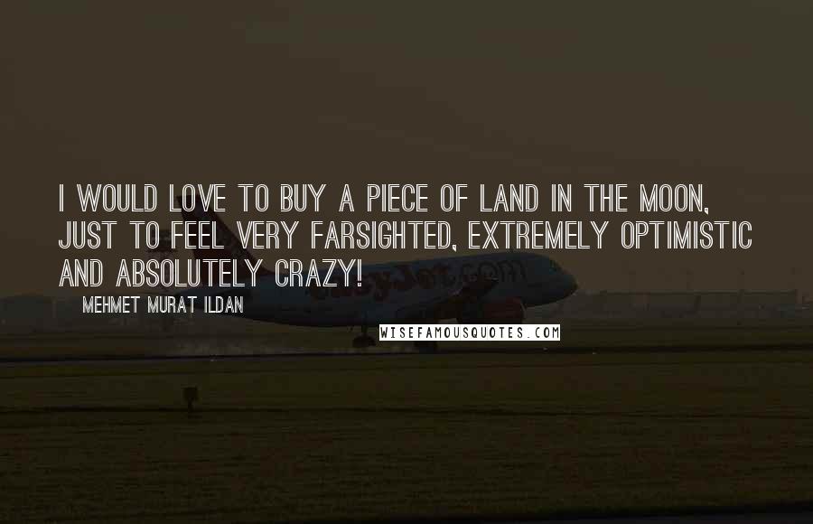 Mehmet Murat Ildan Quotes: I would love to buy a piece of land in the Moon, just to feel very farsighted, extremely optimistic and absolutely crazy!
