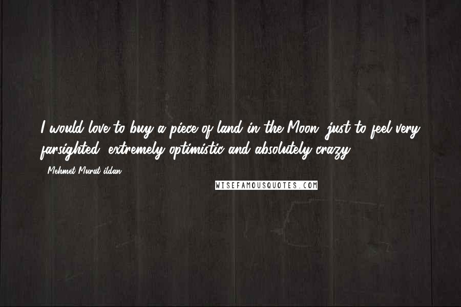Mehmet Murat Ildan Quotes: I would love to buy a piece of land in the Moon, just to feel very farsighted, extremely optimistic and absolutely crazy!