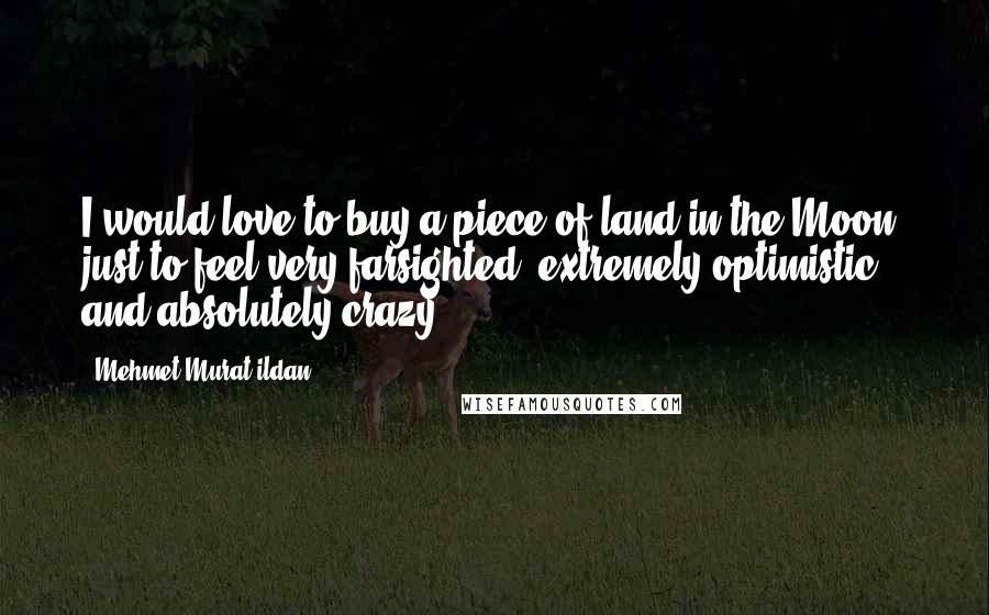 Mehmet Murat Ildan Quotes: I would love to buy a piece of land in the Moon, just to feel very farsighted, extremely optimistic and absolutely crazy!