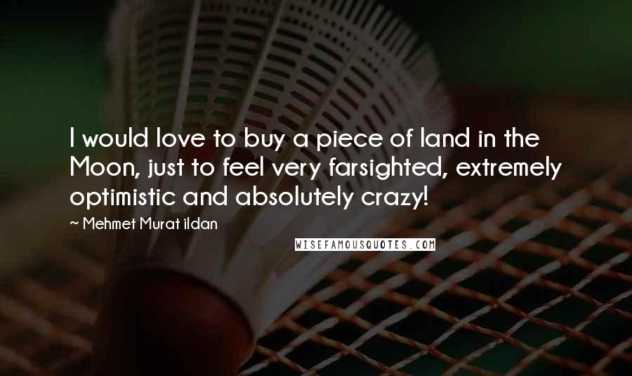 Mehmet Murat Ildan Quotes: I would love to buy a piece of land in the Moon, just to feel very farsighted, extremely optimistic and absolutely crazy!
