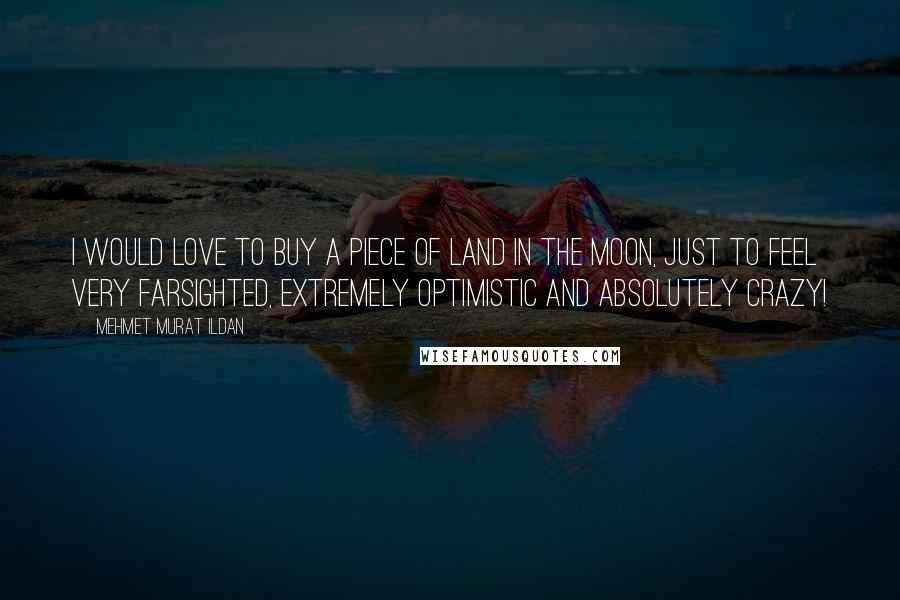 Mehmet Murat Ildan Quotes: I would love to buy a piece of land in the Moon, just to feel very farsighted, extremely optimistic and absolutely crazy!