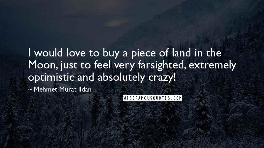 Mehmet Murat Ildan Quotes: I would love to buy a piece of land in the Moon, just to feel very farsighted, extremely optimistic and absolutely crazy!