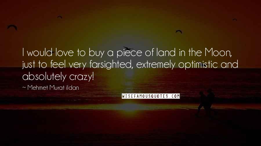 Mehmet Murat Ildan Quotes: I would love to buy a piece of land in the Moon, just to feel very farsighted, extremely optimistic and absolutely crazy!
