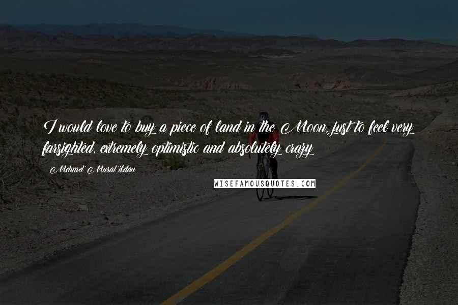 Mehmet Murat Ildan Quotes: I would love to buy a piece of land in the Moon, just to feel very farsighted, extremely optimistic and absolutely crazy!
