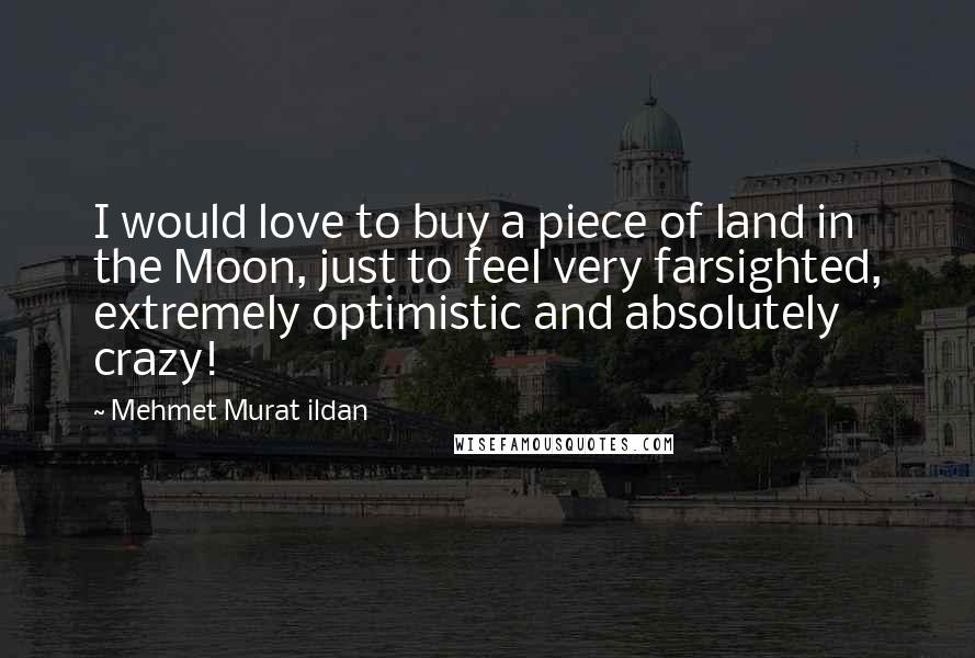 Mehmet Murat Ildan Quotes: I would love to buy a piece of land in the Moon, just to feel very farsighted, extremely optimistic and absolutely crazy!
