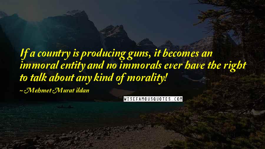 Mehmet Murat Ildan Quotes: If a country is producing guns, it becomes an immoral entity and no immorals ever have the right to talk about any kind of morality!