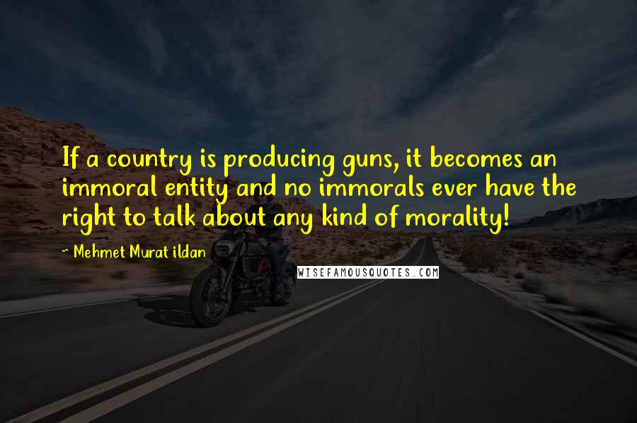 Mehmet Murat Ildan Quotes: If a country is producing guns, it becomes an immoral entity and no immorals ever have the right to talk about any kind of morality!