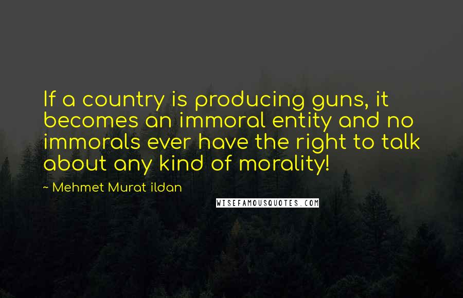 Mehmet Murat Ildan Quotes: If a country is producing guns, it becomes an immoral entity and no immorals ever have the right to talk about any kind of morality!