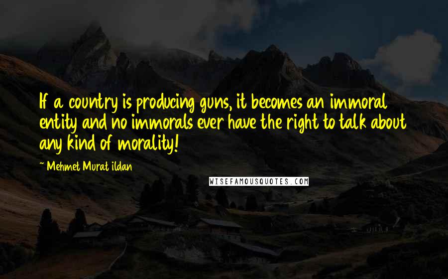 Mehmet Murat Ildan Quotes: If a country is producing guns, it becomes an immoral entity and no immorals ever have the right to talk about any kind of morality!