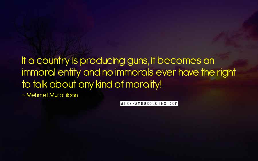 Mehmet Murat Ildan Quotes: If a country is producing guns, it becomes an immoral entity and no immorals ever have the right to talk about any kind of morality!