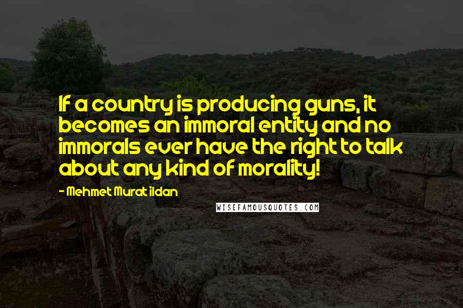 Mehmet Murat Ildan Quotes: If a country is producing guns, it becomes an immoral entity and no immorals ever have the right to talk about any kind of morality!