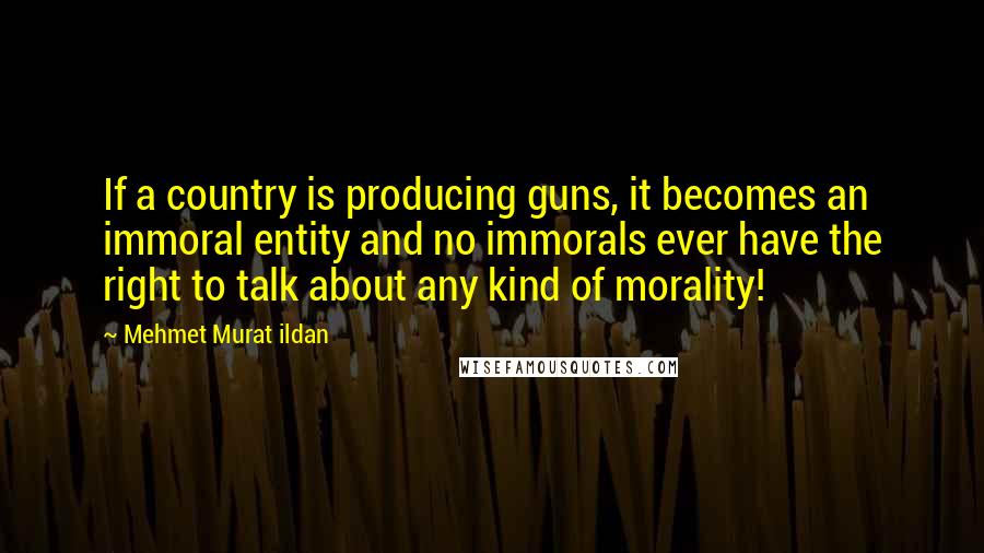 Mehmet Murat Ildan Quotes: If a country is producing guns, it becomes an immoral entity and no immorals ever have the right to talk about any kind of morality!