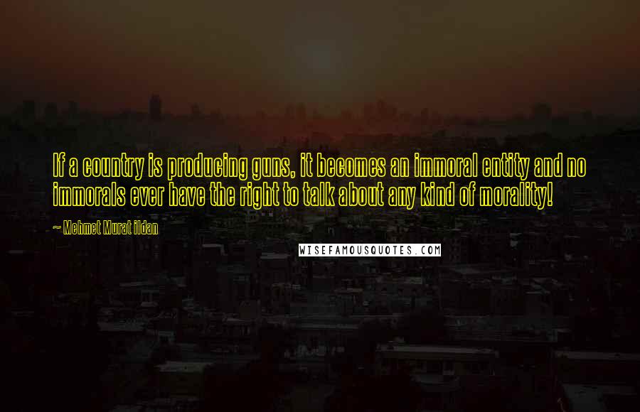 Mehmet Murat Ildan Quotes: If a country is producing guns, it becomes an immoral entity and no immorals ever have the right to talk about any kind of morality!