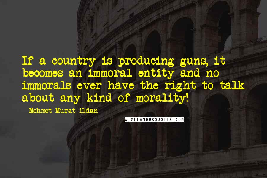 Mehmet Murat Ildan Quotes: If a country is producing guns, it becomes an immoral entity and no immorals ever have the right to talk about any kind of morality!