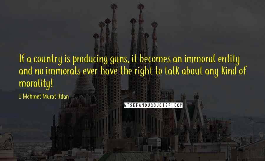 Mehmet Murat Ildan Quotes: If a country is producing guns, it becomes an immoral entity and no immorals ever have the right to talk about any kind of morality!
