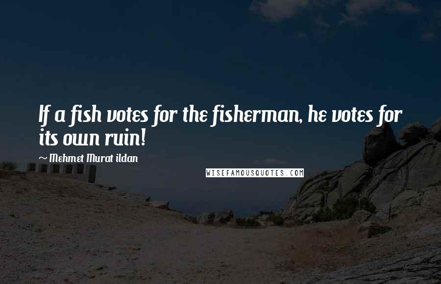 Mehmet Murat Ildan Quotes: If a fish votes for the fisherman, he votes for its own ruin!