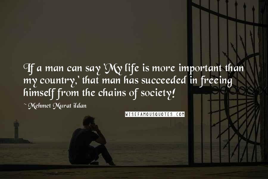 Mehmet Murat Ildan Quotes: If a man can say 'My life is more important than my country,' that man has succeeded in freeing himself from the chains of society!