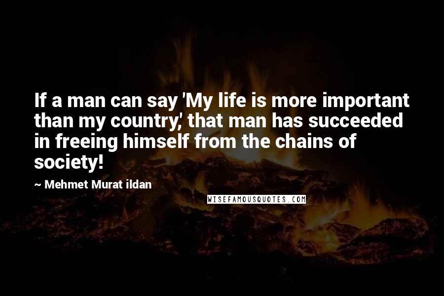 Mehmet Murat Ildan Quotes: If a man can say 'My life is more important than my country,' that man has succeeded in freeing himself from the chains of society!