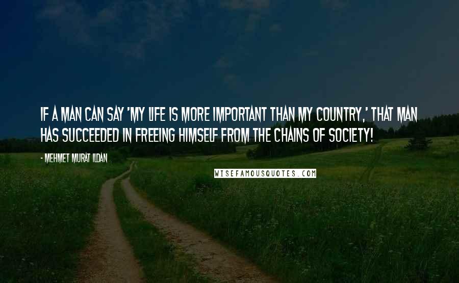 Mehmet Murat Ildan Quotes: If a man can say 'My life is more important than my country,' that man has succeeded in freeing himself from the chains of society!