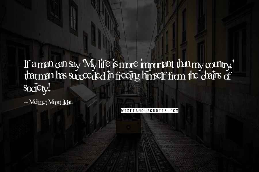 Mehmet Murat Ildan Quotes: If a man can say 'My life is more important than my country,' that man has succeeded in freeing himself from the chains of society!