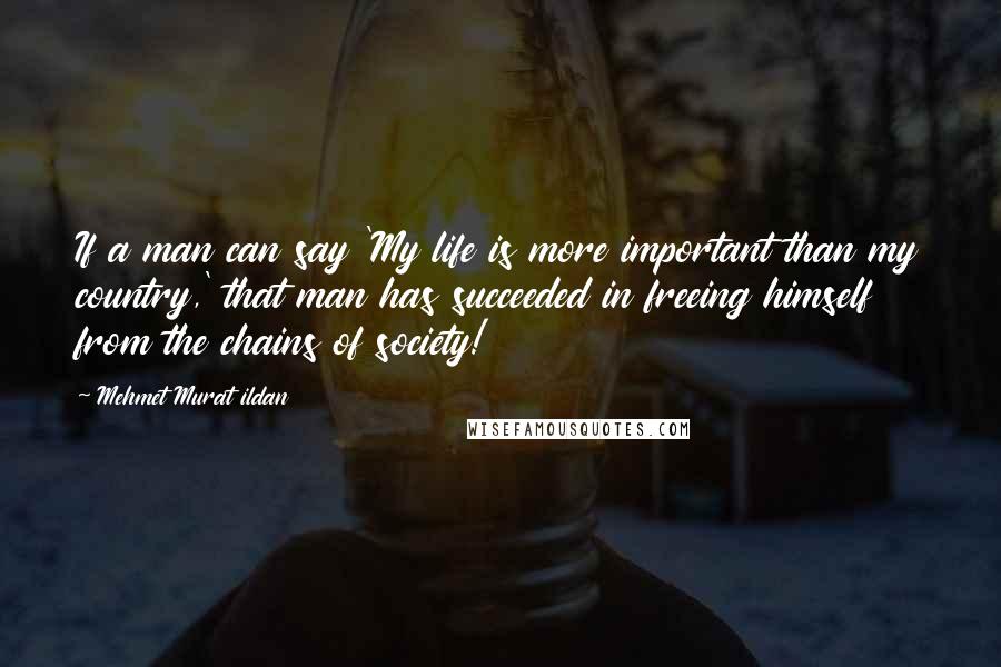 Mehmet Murat Ildan Quotes: If a man can say 'My life is more important than my country,' that man has succeeded in freeing himself from the chains of society!