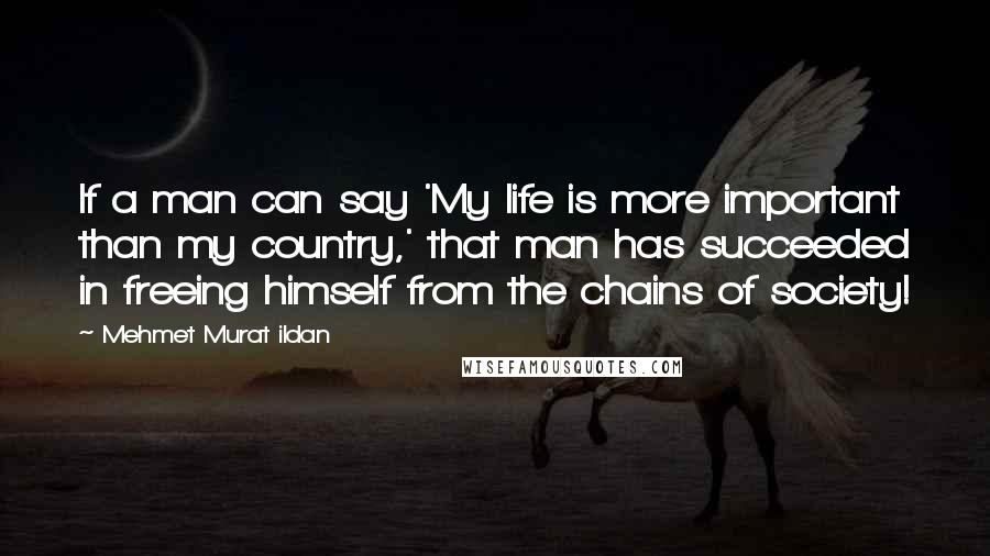 Mehmet Murat Ildan Quotes: If a man can say 'My life is more important than my country,' that man has succeeded in freeing himself from the chains of society!