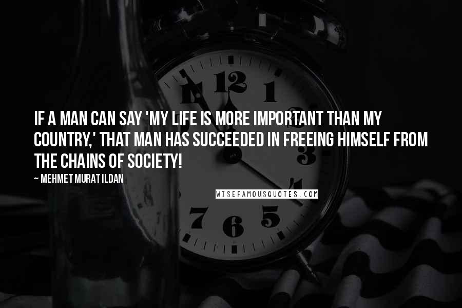 Mehmet Murat Ildan Quotes: If a man can say 'My life is more important than my country,' that man has succeeded in freeing himself from the chains of society!